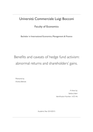 Università Commerciale Luigi Bocconi
Faculty of Economics
Bachelor in International Economics, Management & Finance 
Beneﬁts and caveats of hedge fund activism:
abnormal returns and shareholders’ gains.
Mentored by:  
Andrea Beltratti
A thesis by:
StefanoValeri
Identiﬁcation Number: 1672146
AcademicYear 2014/2015 
 