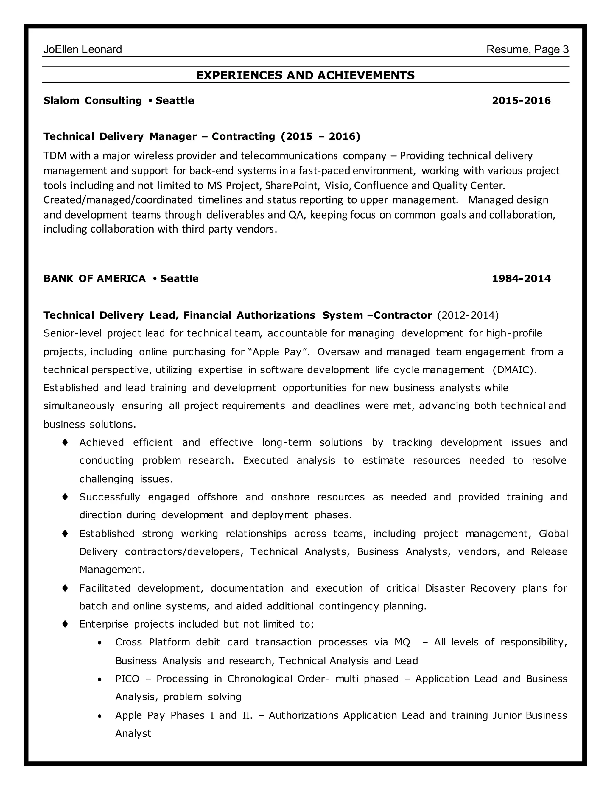 JoEllen Leonard Resume, Page 3
EXPERIENCES AND ACHIEVEMENTS
Slalom Consulting  Seattle 2015-2016
Technical Delivery Manager – Contracting (2015 – 2016)
TDM with a major wireless provider and telecommunications company – Providing technical delivery
management and support for back-end systems in a fast-paced environment, working with various project
tools including and not limited to MS Project, SharePoint, Visio, Confluence and Quality Center.
Created/managed/coordinated timelines and status reporting to upper management. Managed design
and development teams through deliverables and QA, keeping focus on common goals and collaboration,
including collaboration with third party vendors.
BANK OF AMERICA  Seattle 1984-2014
Technical Delivery Lead, Financial Authorizations System –Contractor (2012-2014)
Senior-level project lead for technical team, accountable for managing development for high-profile
projects, including online purchasing for “Apple Pay”. Oversaw and managed team engagement from a
technical perspective, utilizing expertise in software development life cycle management (DMAIC).
Established and lead training and development opportunities for new business analysts while
simultaneously ensuring all project requirements and deadlines were met, advancing both technical and
business solutions.
 Achieved efficient and effective long-term solutions by tracking development issues and
conducting problem research. Executed analysis to estimate resources needed to resolve
challenging issues.
 Successfully engaged offshore and onshore resources as needed and provided training and
direction during development and deployment phases.
 Established strong working relationships across teams, including project management, Global
Delivery contractors/developers, Technical Analysts, Business Analysts, vendors, and Release
Management.
 Facilitated development, documentation and execution of critical Disaster Recovery plans for
batch and online systems, and aided additional contingency planning.
 Enterprise projects included but not limited to;
 Cross Platform debit card transaction processes via MQ – All levels of responsibility,
Business Analysis and research, Technical Analysis and Lead
 PICO – Processing in Chronological Order- multi phased – Application Lead and Business
Analysis, problem solving
 Apple Pay Phases I and II. – Authorizations Application Lead and training Junior Business
Analyst
 