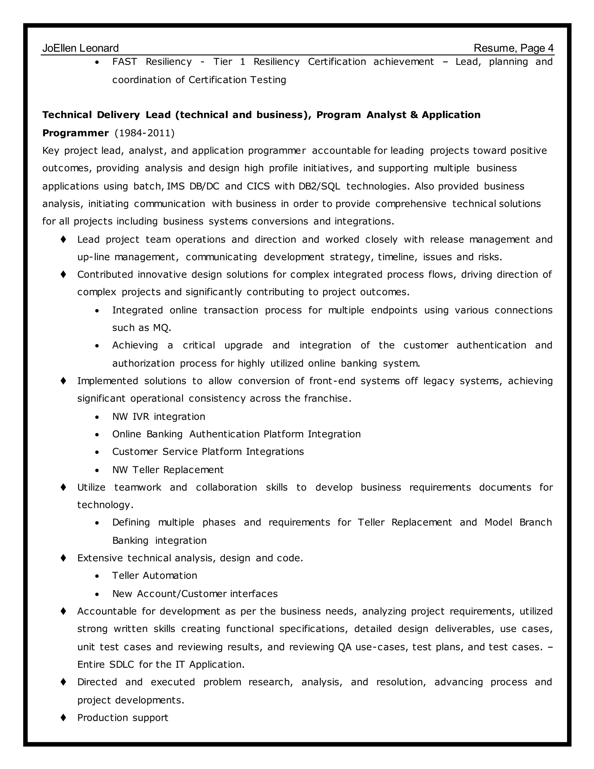 JoEllen Leonard Resume, Page 4
 FAST Resiliency - Tier 1 Resiliency Certification achievement – Lead, planning and
coordination of Certification Testing
Technical Delivery Lead (technical and business), Program Analyst & Application
Programmer (1984-2011)
Key project lead, analyst, and application programmer accountable for leading projects toward positive
outcomes, providing analysis and design high profile initiatives, and supporting multiple business
applications using batch, IMS DB/DC and CICS with DB2/SQL technologies. Also provided business
analysis, initiating communication with business in order to provide comprehensive technical solutions
for all projects including business systems conversions and integrations.
 Lead project team operations and direction and worked closely with release management and
up-line management, communicating development strategy, timeline, issues and risks.
 Contributed innovative design solutions for complex integrated process flows, driving direction of
complex projects and significantly contributing to project outcomes.
 Integrated online transaction process for multiple endpoints using various connections
such as MQ.
 Achieving a critical upgrade and integration of the customer authentication and
authorization process for highly utilized online banking system.
 Implemented solutions to allow conversion of front-end systems off legacy systems, achieving
significant operational consistency across the franchise.
 NW IVR integration
 Online Banking Authentication Platform Integration
 Customer Service Platform Integrations
 NW Teller Replacement
 Utilize teamwork and collaboration skills to develop business requirements documents for
technology.
 Defining multiple phases and requirements for Teller Replacement and Model Branch
Banking integration
 Extensive technical analysis, design and code.
 Teller Automation
 New Account/Customer interfaces
 Accountable for development as per the business needs, analyzing project requirements, utilized
strong written skills creating functional specifications, detailed design deliverables, use cases,
unit test cases and reviewing results, and reviewing QA use-cases, test plans, and test cases. –
Entire SDLC for the IT Application.
 Directed and executed problem research, analysis, and resolution, advancing process and
project developments.
 Production support
 