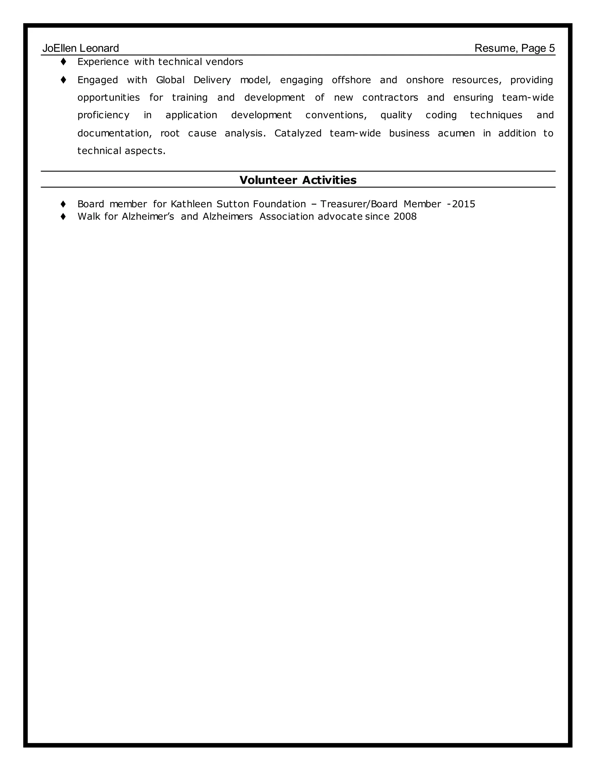 JoEllen Leonard Resume, Page 5
 Experience with technical vendors
 Engaged with Global Delivery model, engaging offshore and onshore resources, providing
opportunities for training and development of new contractors and ensuring team-wide
proficiency in application development conventions, quality coding techniques and
documentation, root cause analysis. Catalyzed team-wide business acumen in addition to
technical aspects.
Volunteer Activities
 Board member for Kathleen Sutton Foundation – Treasurer/Board Member -2015
 Walk for Alzheimer’s and Alzheimers Association advocate since 2008
 