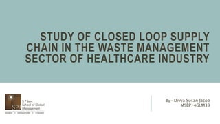 STUDY OF CLOSED LOOP SUPPLY
CHAIN IN THE WASTE MANAGEMENT
SECTOR OF HEALTHCARE INDUSTRY
By- Divya Susan Jacob
MSEP14GLM39
 