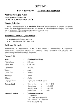 RESUME
Post Applied For… Instrument Supervisor
Mohd Mustaque Alam
E-Mail: ooopss.evil@gmail.com
Cell No. +91- 9831835014/ +91 9831571214
Career Objective
To pursue a challenging career as an Instrument Supervisor in a Petrochemical or gas and Oil Company,
where I can utilize my professional knowledge and skills for the achievement of the company’s goal, in the
field of Instrument Engineering, while I continuously grow & learn
---------------------------------------------------------------------------------------------------------------------
Academic/ Technical Qualification
 Diploma Passed from (A.M.U) 2001
 S.S.C Passed from B.S.E.B Patna 1999
Skills and Strength
Instrumentation in petrochemical & Oil / Gas sectors – commissioning & Supervision
Instrumentation construction activities like calibration testing. Installation loop checking, Pre-
commissioning and commissioning of equipments.
Personal Profile
Name : Mohd Mustaque Alam
Father’s Name : MD Izhar
Date of Birth : 01.06.1982
Place of Birth : Nawadah
Gender : Male
Marital Status : Married
Nationality : Indian
Religion : Muslim
Languages Known : English, Hindi, Urdu & Arabic
Passport Details : Passport No : G 1381546
Date of Issue : 15.03.2007
Date of Expiry : 14.03.2017
Place of Issue : Patna
Permanent Address : Mohd Mustaque Alam
S/O MD Izhar
Vill – Bukar, Post – Golabazar
Via – Kawakol, Dist – Nawadah
State – Bihar (805106)
 