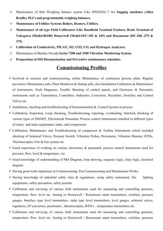  Maintenance of Belt Weighing balance system Like SPEEDAC-7 for bagging machines (Allen
Bradley PLC) and programmable weighing balances.
 Maintenance of Utilities Systems Boilers, Heaters, Chillers.
 Maintenance of all type Field Calibrators Like Handheld Terminal Foxboro, Brain Terminal of
Yokogawa (Model-Bt100) Honeywell (Model-SFC-102 & 103) and Rosemount (HC-268 ,275 &
375)
 Calibration of Conductivity, PH, GC, O2, CO2, CO, and Hydrogen Analyzers.
 Maintenance of Bentley Nevada Series 7200 and 3300 Vibration Monitoring System.
 Preparation of ISO Documentation and Preventive maintenance schedules.
Commissioning Profiles
 Involved in erection and commissioning, online Maintenance of continuous process plant, Regular
preventive Maintenance jobs, Plant Shutdown & Startup jobs, also Installation Calibration & Maintenance
of Instruments, Fault Diagnosis, Trouble Shooting of control panels, and Electronic & Pneumatic
instruments such as Transmitters, Controllers, Indicators, Converters, Recorders, Switches and Control
Valves etc.
 Installation, checking and troubleshooting of Instrumentation & Control System in process
 Calibration, Inspection, Loop checking, Troubleshooting, repairing, overhauling, Interlock checking of
various types of SMART, Electronic& Pneumatic Process control Instruments installed in different types
of rotary and static equipments, tanks, and compressors.
 Calibration, Maintenance and Troubleshooting of compressor & Turbine Instruments which included
checking of Solenoid Valves, Pressure Switch, Vibration Probes, Proximeter, Vibration Monitor, RTDs,
Thermocouples, Fire & Gas system etc.
 Good experience of working on various electronics & pneumatic process control instruments used for
pressure, flow, level & temperature, viz.
 Good knowledge of understanding of P&I Diagram, loop drawing, sequence logic, relay logic, electrical
diagram
 Having good work experience in Commissioning, Pre-Commissioning and Maintenance Works.
 Having knowledge of industrial safety rules & regulations, using safety instrument, fire fighting
equipments, safety precaution, safety permits
 Calibration and servicing of various field instruments used for measuring and controlling pressure,
temperature, flow, level etc. Analog or Honeywell / Rosemount smart transmitters, switches, pressure
gauges, Interface type level transmitters, radar type level transmitters, level gauges, solenoid valves,
regulators, I/P converters, positioners , thermocouples, RTD’s , temperature transmitters etc.
 Calibration and servicing of various field instruments used for measuring and controlling pressure,
temperature, flow, level etc. Analog or Honeywell / Rosemount smart transmitters, switches, pressure
 