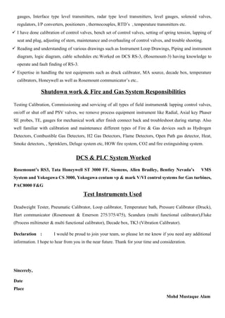 gauges, Interface type level transmitters, radar type level transmitters, level gauges, solenoid valves,
regulators, I/P converters, positioners , thermocouples, RTD’s , temperature transmitters etc.
 I have done calibration of control valves, bench set of control valves, setting of spring tension, lapping of
seat and plug, adjusting of stem, maintenance and overhauling of control valves, and trouble shooting.
 Reading and understanding of various drawings such as Instrument Loop Drawings, Piping and instrument
diagram, logic diagram, cable schedules etc.Worked on DCS RS-3, (Rosemount-3) having knowledge to
operate and fault finding of RS-3.
 Expertise in handling the test equipments such as druck calibrator, MA source, decade box, temperature
calibrators, Honeywell as well as Rosemount communicator’s etc..
Shutdown work & Fire and Gas System Responsibilities
Testing Calibration, Commissioning and servicing of all types of field instrument& lapping control valves,
on/off or shut off and PSV valves, we remove process equipment instrument like Radial, Axial key Phaser
SE probes, TE, gauges for mechanical work after finish connect back and troubleshoot during startup. Also
well familiar with calibration and maintenance different types of Fire & Gas devices such as Hydrogen
Detectors, Combustible Gas Detectors, H2 Gas Detectors, Flame Detectors, Open Path gas detector, Heat,
Smoke detectors, , Sprinklers, Deluge system etc, HOW fire system, CO2 and fire extinguishing system.
DCS & PLC System Worked
Rosemount’s RS3, Tata Honeywell ST 3000 FF, Siemens, Allen Bradley, Bentley Nevada’s VMS
System and Yokogawa CS 3000, Yokogawa centum vp & mark V/VI control systems for Gas turbines,
PAC8000 F&G
Test Instruments Used
Deadweight Tester, Pneumatic Calibrator, Loop calibrator, Temperature bath, Pressure Calibrator (Druck),
Hart communicator (Rosemount & Emerson 275/375/475), Scandura (multi functional calibrator),Fluke
(Process miltimeter & multi functional calibrator), Decade box, TK3 (Vibration Calibrator).
Declaration : I would be proud to join your team, so please let me know if you need any additional
information. I hope to hear from you in the near future. Thank for your time and consideration.
Sincerely,
Date
Place
Mohd Mustaque Alam
 