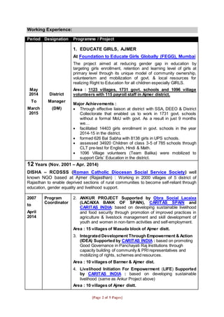 [Page 2 of 5 Pages]
Working Experience:
Period Designation Programme / Project
May
2014
To
March
2015
District
Manager
(DM)
1. EDUCATE GIRLS, AJMER
At Foundation to Educate Girls Globally (FEGG), Mumbai
The project aimed at reducing gender gap in education by
targeting girls enrollment, retention and learning level of girls at
primary level through its unique model of community ownership,
volunteerism and mobilization of govt. & local resources for
realizing Right to Education for all children especially GIRLS.
Area : 1123 villages, 1731 govt. schools and 1096 village
volunteers with 115 payroll staff in Ajmer district.
Major Achievements :
 Through effective liaison at district with SSA, DEEO & District
Collectorate that enabled us to work in 1731 govt. schools
without a formal MoU with govt. As a result in just 9 months
we…
 facilitated 14403 girls enrollment in govt. schools in the year
2014-15 in the district.
 formed 626 Bal Sabha with 8138 girls in UPS schools.
 assessed 34920 Children of class 3-5 of 785 schools through
CLT pre-test for English, Hindi & Math.
 1096 Village volunteers (Team Balika) were mobilized to
support Girls’ Education in the district.
12 Years (Nov. 2001 – Apr. 2014)
DISHA – RCDSSS (Roman Catholic Diocesan Social Service Society) well
known NGO based at Ajmer (Rajasthan) : Working in 2000 villages of 5 district of
Rajasthan to enable deprived sections of rural communities to become self-reliant through
education, gender equality and livelihood support.
2007
to
April
2014
Program
Coordinator
2. ANKUR PROJECT Supported by Obra Social Lacaixa
(LACAIXA BANK OF SPAIN), CARITAS SPAIN and
CARITAS INDIA: based on developing sustainable livelihood
and food security through promotion of improved practices in
agriculture & livestock management and skill development of
youth and women in non-farm activities and self-employment.
Area : 15 villages of Masuda block of Ajmer distt.
3. Integrated Development Through Empowerment & Action
(IDEA) Supported by CARITAS INDIA : based on promoting
Good Governance in Panchayati Raj Institutions through
capacity building of community & PRI representatives and
mobilizing of rights, schemes and resources.
Area : 10 villages of Barmer & Ajmer dist.
4. Livelihood Initiation For Empowerment (LIFE) Supported
by CARITAS INDIA : based on developing sustainable
livelihood (same as Ankur Project above)
Area : 10 villages of Ajmer distt.
 