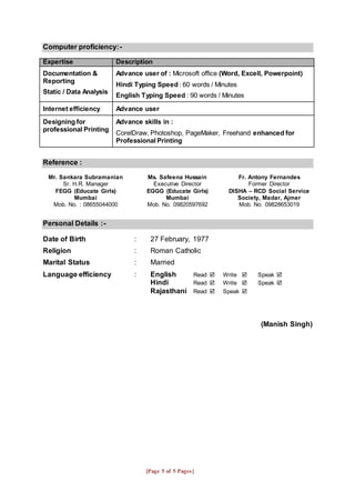 [Page 5 of 5 Pages]
Computer proficiency:-
Expertise Description
Documentation &
Reporting
Static / Data Analysis
Advance user of : Microsoft office (Word, Excell, Powerpoint)
Hindi Typing Speed : 60 words / Minutes
English Typing Speed : 90 words / Minutes
Internet efficiency Advance user
Designing for
professional Printing
Advance skills in :
CorelDraw, Photoshop, PageMaker, Freehand enhanced for
Professional Printing
Reference :
Mr. Sankara Subramanian
Sr. H.R. Manager
FEGG (Educate Girls)
Mumbai
Mob. No. : 08655044000
Ms. Safeena Hussain
Executive Director
EGGG (Educate Girls)
Mumbai
Mob. No. 09820597692
Fr. Antony Fernandes
Former Director
DISHA – RCD Social Service
Society, Madar, Ajmer
Mob. No. 09828653019
Personal Details :-
Date of Birth : 27 February, 1977
Religion : Roman Catholic
Marital Status : Married
Language efficiency : English Read  Write  Speak 
Hindi Read  Write  Speak 
Rajasthani Read  Speak 
(Manish Singh)
 