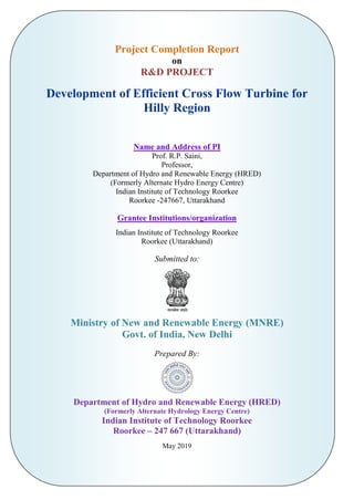 Project Completion Report
on
R&D PROJECT
Development of Efficient Cross Flow Turbine for
Hilly Region
Name and Address of PI
Prof. R.P. Saini,
Professor,
Department of Hydro and Renewable Energy (HRED)
(Formerly Alternate Hydro Energy Centre)
Indian Institute of Technology Roorkee
Roorkee -247667, Uttarakhand
Grantee Institutions/organization
Indian Institute of Technology Roorkee
Roorkee (Uttarakhand)
Submitted to:
Ministry of New and Renewable Energy (MNRE)
Govt. of India, New Delhi
Prepared By:
Department of Hydro and Renewable Energy (HRED)
(Formerly Alternate Hydrology Energy Centre)
Indian Institute of Technology Roorkee
Roorkee – 247 667 (Uttarakhand)
May 2019
 