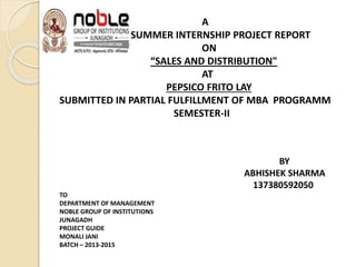 A
SUMMER INTERNSHIP PROJECT REPORT
ON
“SALES AND DISTRIBUTION"
AT
PEPSICO FRITO LAY
SUBMITTED IN PARTIAL FULFILLMENT OF MBA PROGRAMM
SEMESTER-II
BY
ABHISHEK SHARMA
137380592050
TO
DEPARTMENT OF MANAGEMENT
NOBLE GROUP OF INSTITUTIONS
JUNAGADH
PROJECT GUIDE
MONALI JANI
BATCH – 2013-2015
 