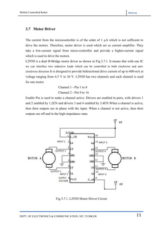 Mobile Controlled Robot 2013-14
DEPT. OF ELECTRONICS & COMMUNICATION, SIT, TUMKUR 11
3.7 Motor Driver
The current from the microcontroller is of the order of 1 µA which is not sufficient to
drive the motors. Therefore, motor driver is used which act as current amplifier. They
take a low-current signal from micro-controller and provide a higher-current signal
which is used to drive the motors.
L293D is a dual H-Bridge motor driver as shown in Fig.3.7.1. It means that with one IC
we can interface two inductive loads which can be controlled in both clockwise and anti-
clockwise direction It is designed to provide bidirectional drive current of up to 600-mA at
voltage ranging from 4.5 V to 36 V. L293D has two channels and each channel is used
for one motor.
Channel 1 - Pin 1 to 8
Channel 2 - Pin 9 to 16
Enable Pin is used to make a channel active. Drivers are enabled in pairs, with drivers 1
and 2 enabled by 1,2EN and drivers 3 and 4 enabled by 3,4EN.When a channel is active,
then their outputs are in phase with the input. When a channel is not active, then their
outputs are off and in the high-impedance state.
Fig.3.7.1. L293D Motor Driver Circuit
 
