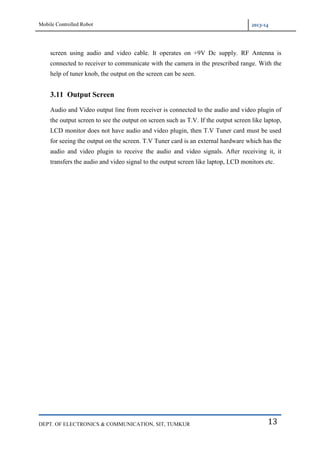 Mobile Controlled Robot 2013-14
DEPT. OF ELECTRONICS & COMMUNICATION, SIT, TUMKUR 13
screen using audio and video cable. It operates on +9V Dc supply. RF Antenna is
connected to receiver to communicate with the camera in the prescribed range. With the
help of tuner knob, the output on the screen can be seen.
3.11 Output Screen
Audio and Video output line from receiver is connected to the audio and video plugin of
the output screen to see the output on screen such as T.V. If the output screen like laptop,
LCD monitor does not have audio and video plugin, then T.V Tuner card must be used
for seeing the output on the screen. T.V Tuner card is an external hardware which has the
audio and video plugin to receive the audio and video signals. After receiving it, it
transfers the audio and video signal to the output screen like laptop, LCD monitors etc.
 