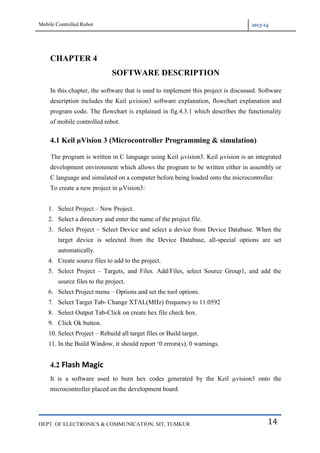 Mobile Controlled Robot 2013-14
DEPT. OF ELECTRONICS & COMMUNICATION, SIT, TUMKUR 14
CHAPTER 4
SOFTWARE DESCRIPTION
In this chapter, the software that is used to implement this project is discussed. Software
description includes the Keil µvision3 software explanation, flowchart explanation and
program code. The flowchart is explained in fig.4.3.1 which describes the functionality
of mobile controlled robot.
4.1 Keil µVision 3 (Microcontroller Programming & simulation)
The program is written in C language using Keil µvision3. Keil µvision is an integrated
development environment which allows the program to be written either in assembly or
C language and simulated on a computer before being loaded onto the microcontroller.
To create a new project in µVision3:
1. Select Project – New Project.
2. Select a directory and enter the name of the project file.
3. Select Project – Select Device and select a device from Device Database. When the
target device is selected from the Device Database, all-special options are set
automatically.
4. Create source files to add to the project.
5. Select Project – Targets, and Files. Add/Files, select Source Group1, and add the
source files to the project.
6. Select Project menu – Options and set the tool options.
7. Select Target Tab- Change XTAL(MHz) frequency to 11.0592
8. Select Output Tab-Click on create hex file check box.
9. Click Ok button.
10. Select Project – Rebuild all target files or Build target.
11. In the Build Window, it should report „0 errors(s), 0 warnings.
4.2 Flash Magic
It is a software used to burn hex codes generated by the Keil µvision3 onto the
microcontroller placed on the development board.
 