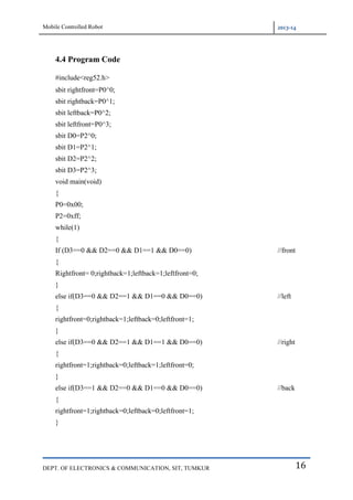 Mobile Controlled Robot 2013-14
DEPT. OF ELECTRONICS & COMMUNICATION, SIT, TUMKUR 16
4.4 Program Code
#include<reg52.h>
sbit rightfront=P0^0;
sbit rightback=P0^1;
sbit leftback=P0^2;
sbit leftfront=P0^3;
sbit D0=P2^0;
sbit D1=P2^1;
sbit D2=P2^2;
sbit D3=P2^3;
void main(void)
{
P0=0x00;
P2=0xff;
while(1)
{
If (D3==0 && D2==0 && D1==1 && D0==0) //front
{
Rightfront= 0;rightback=1;leftback=1;leftfront=0;
}
else if(D3==0 && D2==1 && D1==0 && D0==0) //left
{
rightfront=0;rightback=1;leftback=0;leftfront=1;
}
else if(D3==0 && D2==1 && D1==1 && D0==0) //right
{
rightfront=1;rightback=0;leftback=1;leftfront=0;
}
else if(D3==1 && D2==0 && D1==0 && D0==0) //back
{
rightfront=1;rightback=0;leftback=0;leftfront=1;
}
 