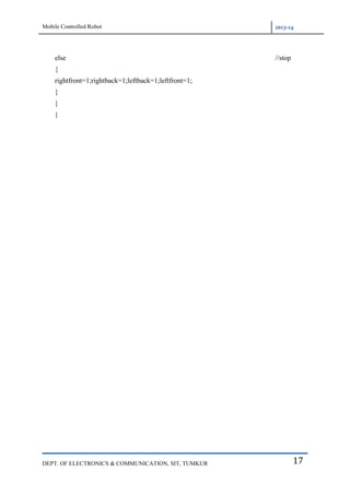Mobile Controlled Robot 2013-14
DEPT. OF ELECTRONICS & COMMUNICATION, SIT, TUMKUR 17
else //stop
{
rightfront=1;rightback=1;leftback=1;leftfront=1;
}
}
}
 