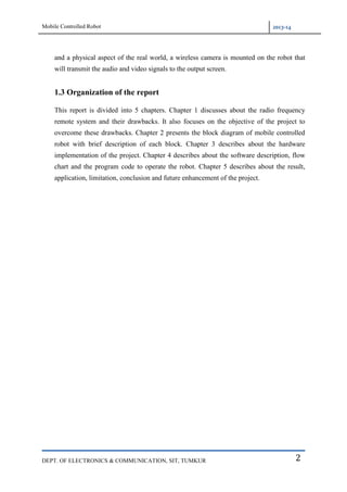 Mobile Controlled Robot 2013-14
DEPT. OF ELECTRONICS & COMMUNICATION, SIT, TUMKUR 2
and a physical aspect of the real world, a wireless camera is mounted on the robot that
will transmit the audio and video signals to the output screen.
1.3 Organization of the report
This report is divided into 5 chapters. Chapter 1 discusses about the radio frequency
remote system and their drawbacks. It also focuses on the objective of the project to
overcome these drawbacks. Chapter 2 presents the block diagram of mobile controlled
robot with brief description of each block. Chapter 3 describes about the hardware
implementation of the project. Chapter 4 describes about the software description, flow
chart and the program code to operate the robot. Chapter 5 describes about the result,
application, limitation, conclusion and future enhancement of the project.
 