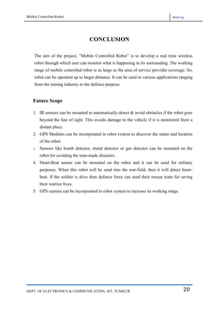 Mobile Controlled Robot 2013-14
DEPT. OF ELECTRONICS & COMMUNICATION, SIT, TUMKUR 20
CONCLUSION
The aim of the project, ”Mobile Controlled Robot” is to develop a real time wireless
robot through which user can monitor what is happening in its surrounding. The working
range of mobile controlled robot is as large as the area of service provider coverage. So,
robot can be operated up to larger distance. It can be used in various applications ranging
from the mining industry to the defence purpose.
Future Scope
1. IR sensors can be mounted to automatically detect & avoid obstacles if the robot goes
beyond the line of sight. This avoids damage to the vehicle if it is monitored from a
distant place.
2. GPS Modules can be incorporated in robot system to discover the status and location
of the robot.
3. Sensors like bomb detector, metal detector or gas detector can be mounted on the
robot for avoiding the man-made disasters.
4. Heart-Beat sensor can be mounted on the robot and it can be used for military
purposes. When this robot will be send into the war-field, then it will detect heart-
beat. If the soldier is alive then defence force can send their rescue team for saving
their warrior lives.
5. GPS camera can be incorporated in robot system to increase its working range.
 