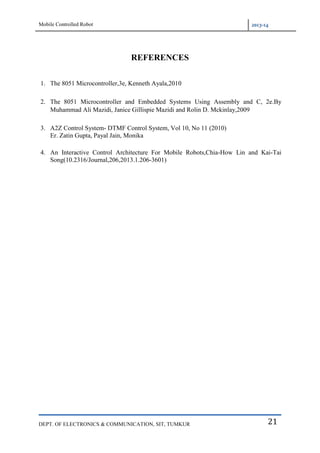 Mobile Controlled Robot 2013-14
DEPT. OF ELECTRONICS & COMMUNICATION, SIT, TUMKUR 21
REFERENCES
1. The 8051 Microcontroller,3e, Kenneth Ayala,2010
2. The 8051 Microcontroller and Embedded Systems Using Assembly and C, 2e.By
Muhammad Ali Mazidi, Janice Gillispie Mazidi and Rolin D. Mckinlay,2009
3. A2Z Control System- DTMF Control System, Vol 10, No 11 (2010)
Er. Zatin Gupta, Payal Jain, Monika
4. An Interactive Control Architecture For Mobile Robots,Chia-How Lin and Kai-Tai
Song(10.2316/Journal,206,2013.1.206-3601)
 