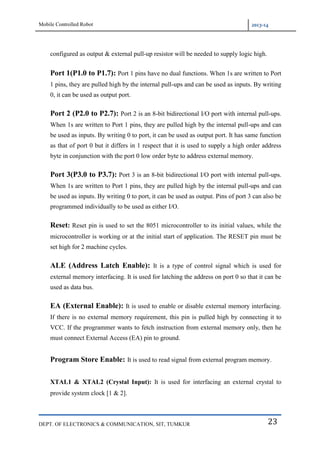 Mobile Controlled Robot 2013-14
DEPT. OF ELECTRONICS & COMMUNICATION, SIT, TUMKUR 23
configured as output & external pull-up resistor will be needed to supply logic high.
Port 1(P1.0 to P1.7): Port 1 pins have no dual functions. When 1s are written to Port
1 pins, they are pulled high by the internal pull-ups and can be used as inputs. By writing
0, it can be used as output port.
Port 2 (P2.0 to P2.7): Port 2 is an 8-bit bidirectional I/O port with internal pull-ups.
When 1s are written to Port 1 pins, they are pulled high by the internal pull-ups and can
be used as inputs. By writing 0 to port, it can be used as output port. It has same function
as that of port 0 but it differs in 1 respect that it is used to supply a high order address
byte in conjunction with the port 0 low order byte to address external memory.
Port 3(P3.0 to P3.7): Port 3 is an 8-bit bidirectional I/O port with internal pull-ups.
When 1s are written to Port 1 pins, they are pulled high by the internal pull-ups and can
be used as inputs. By writing 0 to port, it can be used as output. Pins of port 3 can also be
programmed individually to be used as either I/O.
Reset: Reset pin is used to set the 8051 microcontroller to its initial values, while the
microcontroller is working or at the initial start of application. The RESET pin must be
set high for 2 machine cycles.
ALE (Address Latch Enable): It is a type of control signal which is used for
external memory interfacing. It is used for latching the address on port 0 so that it can be
used as data bus.
EA (External Enable): It is used to enable or disable external memory interfacing.
If there is no external memory requirement, this pin is pulled high by connecting it to
VCC. If the programmer wants to fetch instruction from external memory only, then he
must connect External Access (EA) pin to ground.
Program Store Enable: It is used to read signal from external program memory.
XTAL1 & XTAL2 (Crystal Input): It is used for interfacing an external crystal to
provide system clock [1 & 2].
 