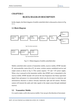 Mobile Controlled Robot 2013-14
DEPT. OF ELECTRONICS & COMMUNICATION, SIT, TUMKUR 3
CHAPTER 2
BLOCK DIAGRAM DESCRIPTION
In this chapter, the block diagram of mobile controlled robot is discussed as shown in Fig
2.1.1.
2.1 Block Diagram
Fig 2.1.1 Block diagram of mobile controlled robot
Mobile controlled robot consists of transmitter mobile, receiver mobile, DTMF decoder
IC, microcontroller, motor driver IC, dc motor, wireless camera, modulated receiver and
output screen as shown in fig 2.1.This system requires +5V and +12V power supply.
When a key is pressed on the transmitter mobile, then DTMF tone is transmitted to the
receiver mobile. DTMF decoder will convert the tone frequencies into binary equivalent
digital form and passes it to microcontroller which runs the dc motor in clockwise and
anticlockwise direction to achieve forward, backward, right and left motion. Wireless
camera will transmit the audio and video signals to the output screen through modulated
receiver.
2.2 Transmitter Mobile
It is used to make a call to the receiver mobile. User can give the direction of movement
 