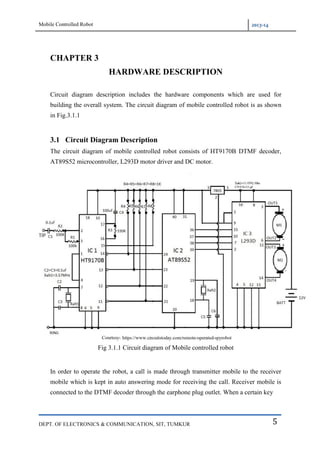 Mobile Controlled Robot 2013-14
DEPT. OF ELECTRONICS & COMMUNICATION, SIT, TUMKUR 5
CHAPTER 3
HARDWARE DESCRIPTION
Circuit diagram description includes the hardware components which are used for
building the overall system. The circuit diagram of mobile controlled robot is as shown
in Fig.3.1.1
3.1 Circuit Diagram Description
The circuit diagram of mobile controlled robot consists of HT9170B DTMF decoder,
AT89S52 microcontroller, L293D motor driver and DC motor.
Fig 3.1.1 Circuit diagram of Mobile controlled robot
In order to operate the robot, a call is made through transmitter mobile to the receiver
mobile which is kept in auto answering mode for receiving the call. Receiver mobile is
connected to the DTMF decoder through the earphone plug outlet. When a certain key
 