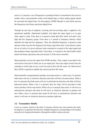 Mobile Controlled Robot 2013-14
DEPT. OF ELECTRONICS & COMMUNICATION, SIT, TUMKUR 6
such as 2 is pressed, a set of frequencies is produced which is transmitted to the receiver
mobile. Since, microcontroller works on the digital logic, so these analog signals should
be converted into digital form. For this purpose, DTMF Decoder is used which converts
the frequencies into binary equivalent digital form.
Through tip and ring of earphone, inverting and non-inverting input is applied to the
operational amplifier. Operational amplifier will adjust the input signal w.r.t to gain
when signal is weak. From there it is passed to band split filter which will split it into
high and low frequency group. From there it is passed to frequency detector which
identifies the high and low frequency. Then, the identified frequency is passed to code
detector which converts the frequency into binary equivalent form. Code detector counts
the no of cycles of a given reference clock contained in a period of the input signal and
thus produces binary equivalent form. From there, it is passed to the latch buffer which
latches the binary equivalent code onto the port 2 of the micro-controller.
Microcontroller receives the input from DTMF decoder. Then, output is provided to the
motor driver from port 0 which acts as an output port. Since the output current from the
controller is of the order of µA, it can‟t be used to drive the DC motor. So, Motor driver
like L293D is required to amplify the current and drive DC motor.
Microcontroller is programmed to produce movement action i.e. when a key 2 is pressed,
both motor will run in clockwise direction and robot will have forward motion. When a
key 8 is pressed, then both motor will run in anticlockwise direction and robot will have
backward motion. When a key 5 is pressed, then low logic will be provided to both
motor and there will be stop motion. When a key 4 is pressed, then motor A will move in
anticlockwise direction and motor B will move in clockwise direction to produce left
turn. When a key 6 is pressed, then motor B will move in anticlockwise direction and
motor A will move in clockwise direction to produce right turn.
3.2 Transmitter Mobile
It acts as a remote control to the robot. It remains with the user who monitors the robot.
Its purpose is to generate the dual tone multiple frequencies corresponding to the number
pressed on its keypad and transmit it through the mobile wireless network.
 