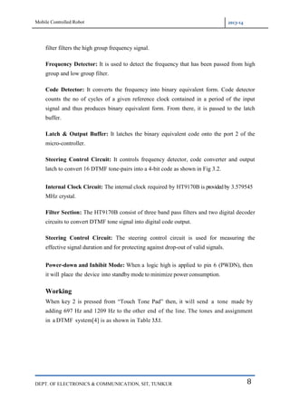 Mobile Controlled Robot 2013-14
DEPT. OF ELECTRONICS & COMMUNICATION, SIT, TUMKUR 8
filter filters the high group frequency signal.
Frequency Detector: It is used to detect the frequency that has been passed from high
group and low group filter.
Code Detector: It converts the frequency into binary equivalent form. Code detector
counts the no of cycles of a given reference clock contained in a period of the input
signal and thus produces binary equivalent form. From there, it is passed to the latch
buffer.
Latch & Output Buffer: It latches the binary equivalent code onto the port 2 of the
micro-controller.
Steering Control Circuit: It controls frequency detector, code converter and output
latch to convert 16 DTMF tone-pairs into a 4-bit code as shown in Fig 3.2.
Internal Clock Circuit: The internal clock required by HT9170B is providedby 3.579545
MHz crystal.
Filter Section: The HT9170B consist of three band pass filters and two digital decoder
circuits to convert DTMF tone signal into digital code output.
Steering Control Circuit: The steering control circuit is used for measuring the
effective signal duration and for protecting against drop-out of valid signals.
Power-down and Inhibit Mode: When a logic high is applied to pin 6 (PWDN), then
it will place the device into standby mode to minimize power consumption.
Working
When key 2 is pressed from “Touch Tone Pad” then, it will send a tone made by
adding 697 Hz and 1209 Hz to the other end of the line. The tones and assignment
in a DTMF system[4] is as shown in Table 3.5.1.
 