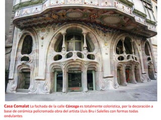 Casa Comalat La fachada de la calle Córcega es totalmente coloristica, por la decoración a base de cerámica policromada obra del artista Lluis Bru i Salelles con formas todas ondulantes