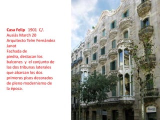 Casa Felip   1901  C/. Ausiàs March 20Arquitecto Telm Fernández JanotFachada de piedra, destacan los balcones  y  el conjunto de las dos tribunas laterales que abarcan los dos primeros pisos decorados de pleno modernismo de la época.