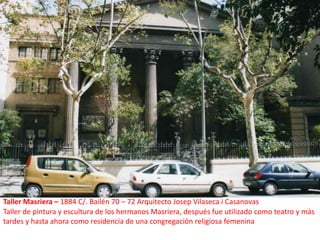 Taller Masriera – 1884 C/. Bailén 70 – 72 Arquitecto Josep Vilaseca i CasanovasTaller de pintura y escultura de los hermanos Masriera, después fue utilizado como teatro y más tardes y hasta ahora como residencia de una congregación religiosa femenina