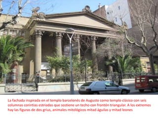 La fachada inspirada en el templo barcelonés de Augusto como templo clásico con seis columnas corintias estriadas que sostiene un techo con frontón triangular. A los extremos hay las figuras de dos grius, animales mitológicos mitad águilas y mitad leones