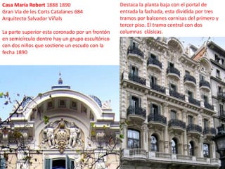Casa María Robert 1888 1890 Gran Vía de les Corts Catalanes 684Arquitecto Salvador ViñalsLa parte superior esta coronado por un frontón en semicírculo dentro hay un grupo escultórico con dos niños que sostiene un escudo con la fecha 1890Destaca la planta baja con el portal de entrada la fachada, esta dividida por tres tramos por balcones cornisas del primero y tercer piso. El tramo central con dos columnas  clásicas. 