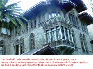 Casa Golefrichs . Más conocida como el Chalet, de reminiscencias góticas, con el tiempo, quisieron demolerlo para hacer pisos, pero las Asociaciones de Vecinos se opusieron que la casa quedara en pie y actualmente alberga un Centro Cultural y Cívico