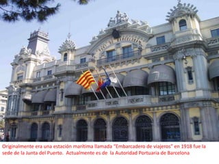 Originalmente era una estación marítima llamada “Embarcadero de viajeros” en 1918 fue la sede de la Junta del Puerto. Actualmente es de  la Autoridad Portuaria de Barcelona