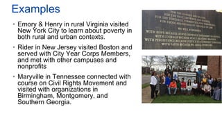 Examples
• Emory & Henry in rural Virginia visited
New York City to learn about poverty in
both rural and urban contexts.
• Rider in New Jersey visited Boston and
served with City Year Corps Members,
and met with other campuses and
nonprofits
• Maryville in Tennessee connected with
course on Civil Rights Movement and
visited with organizations in
Birmingham, Montgomery, and
Southern Georgia.
 