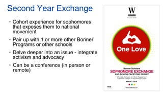Second Year Exchange
• Cohort experience for sophomores
that exposes them to national
movement
• Pair up with 1 or more other Bonner
Programs or other schools
• Delve deeper into an issue - integrate
activism and advocacy
• Can be a conference (in person or
remote)
 