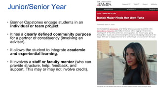 Junior/Senior Year
• Bonner Capstones engage students in an
individual or team project
• It has a clearly defined community purpose
for a partner or constituency (involving an
advisor).
• It allows the student to integrate academic
and experiential learning.
• It involves a staff or faculty mentor (who can
provide structure, help, feedback, and
support. This may or may not involve credit).
 