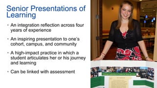Senior Presentations of
Learning
• An integration reflection across four
years of experience
• An inspiring presentation to one’s
cohort, campus, and community
• A high-impact practice in which a
student articulates her or his journey
and learning
• Can be linked with assessment
 
