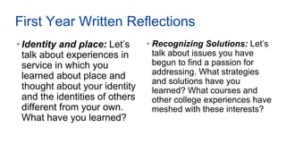 First Year Written Reflections
• Identity and place: Let’s
talk about experiences in
service in which you
learned about place and
thought about your identity
and the identities of others
different from your own.
What have you learned?
• Recognizing Solutions: Let’s
talk about issues you have
begun to find a passion for
addressing. What strategies
and solutions have you
learned? What courses and
other college experiences have
meshed with these interests?
 