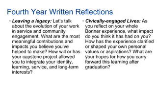 Fourth Year Written Reflections
• Leaving a legacy: Let’s talk
about the evolution of your work
in service and community
engagement. What are the most
meaningful contributions and
impacts you believe you’ve
helped to make? How will or has
your capstone project allowed
you to integrate your identity,
learning, service, and long-term
interests?
• Civically-engaged Lives: As
you reflect on your whole
Bonner experience, what impact
do you think it has had on you?
How has the experience clarified
or shaped your own personal
values or aspirations? What are
your hopes for how you carry
forward this learning after
graduation?
 