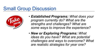 • Established Programs: What does your
program currently do? What are the
strengths and challenges? What are
some ways to improve the experience?
• New or Exploring Programs: What
ideas do you have? What are potential
challenges and ways to overcome? What
are realistic strategies for year one?
Small Group Discussion
 