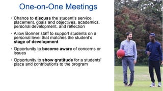 One-on-One Meetings
• Chance to discuss the student’s service
placement, goals and objectives, academics,
personal development, and reflection
• Allow Bonner staff to support students on a
personal level that matches the student’s
stage of development
• Opportunity to become aware of concerns or
issues
• Opportunity to show gratitude for a students'
place and contributions to the program
 