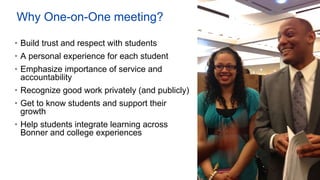 Why One-on-One meeting?
• Build trust and respect with students
• A personal experience for each student
• Emphasize importance of service and
accountability
• Recognize good work privately (and publicly)
• Get to know students and support their
growth
• Help students integrate learning across
Bonner and college experiences
 