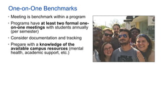 One-on-One Benchmarks
• Meeting is benchmark within a program
• Programs have at least two formal one-
on-one meetings with students annually
(per semester)
• Consider documentation and tracking
• Prepare with a knowledge of the
available campus resources (mental
health, academic support, etc.)
 