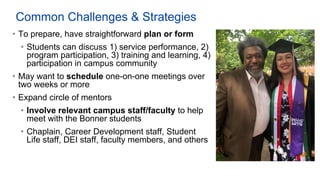 Common Challenges & Strategies
• To prepare, have straightforward plan or form
• Students can discuss 1) service performance, 2)
program participation, 3) training and learning, 4)
participation in campus community
• May want to schedule one-on-one meetings over
two weeks or more
• Expand circle of mentors
• Involve relevant campus staff/faculty to help
meet with the Bonner students
• Chaplain, Career Development staff, Student
Life staff, DEI staff, faculty members, and others
 