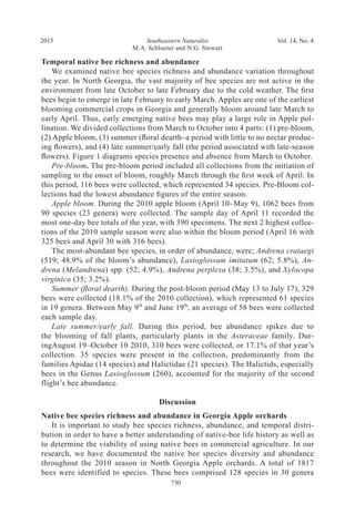Southeastern Naturalist
M.A. Schlueter and N.G. Stewart
2015 Vol. 14, No. 4
730
Temporal native bee richness and abundance
We examined native bee species richness and abundance variation throughout
the year. In North Georgia, the vast majority of bee species are not active in the
environment from late October to late February due to the cold weather. The first
bees begin to emerge in late February to early March. Apples are one of the earliest
blooming commercial crops in Georgia and generally bloom around late March to
early April. Thus, early emerging native bees may play a large role in Apple pol-
lination. We divided collections from March to October into 4 parts: (1) pre-bloom,
(2) Apple bloom, (3) summer (floral dearth–a period with little to no nectar produc-
ing flowers), and (4) late summer/early fall (the period associated with late-season
flowers). Figure 1 diagrams species presence and absence from March to October.
Pre-bloom. The pre-bloom period included all collections from the initiation of
sampling to the onset of bloom, roughly March through the first week of April. In
this period, 116 bees were collected, which represented 34 species. Pre-Bloom col-
lections had the lowest abundance figures of the entire season.
Apple bloom. During the 2010 apple bloom (April 10–May 9), 1062 bees from
90 species (23 genera) were collected. The sample day of April 11 recorded the
most one-day bee totals of the year, with 390 specimens. The next 2 highest collec-
tions of the 2010 sample season were also within the bloom period (April 16 with
325 bees and April 30 with 316 bees).
The most-abundant bee species, in order of abundance, were; Andrena crataegi
(519; 48.9% of the bloom’s abundance), Lasioglossum imitatum (62; 5.8%), An-
drena (Melandrena) spp. (52; 4.9%), Andrena perplexa (38; 3.5%), and Xylocopa
virginica (35; 3.2%).
Summer (floral dearth). During the post-bloom period (May 13 to July 17), 329
bees were collected (18.1% of the 2010 collection), which represented 61 species
in 19 genera. Between May 9th
and June 19th
, an average of 58 bees were collected
each sample day.
Late summer/early fall. During this period, bee abundance spikes due to
the blooming of fall plants, particularly plants in the Asteraceae family. Dur-
ingAugust 19–October 10 2010, 310 bees were collected, or 17.1% of that year’s
collection. 35 species were present in the collection, predominantly from the
families Apidae (14 species) and Halictidae (21 species). The Halictids, especially
bees in the Genus Lasioglossum (260), accounted for the majority of the second
flight’s bee abundance.
Discussion
Native bee species richness and abundance in Georgia Apple orchards
It is important to study bee species richness, abundance, and temporal distri-
bution in order to have a better understanding of native-bee life history as well as
to determine the viability of using native bees in commercial agriculture. In our
research, we have documented the native bee species diversity and abundance
throughout the 2010 season in North Georgia Apple orchards. A total of 1817
bees were identified to species. These bees comprised 128 species in 30 genera
 