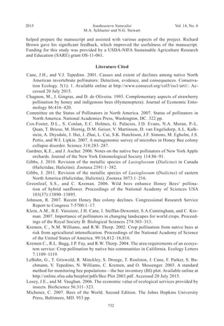Southeastern Naturalist
M.A. Schlueter and N.G. Stewart
2015 Vol. 14, No. 4
732
helped prepare the manuscript and assisted with various aspects of the project. Richard
Brown gave his significant feedback, which improved the usefulness of the manuscript.
Funding for this study was provided by a USDA-NIFA Sustainable Agriculture Research
and Education (SARE) grant OS-11-061.
Literature Cited
Cane, J.H., and V.J. Tepedino. 2001. Causes and extent of declines among native North
American invertebrate pollinators: Detection, evidence, and consequences. Conserva-
tion Ecology. 5(1): 1. Available online at http://www.consecol.org/vol5/iss1/art1/. Ac-
cessed 20 July 2015.
Chagnon, M., J. Gingras, and D. de Oliveira. 1993. Complementary aspects of strawberry
pollination by honey and indigenous bees (Hymenoptera). Journal of Economic Ento-
mology 86:416–420.
Committee on the Status of Pollinators in North America. 2007. Status of pollinators in
North America. National Academies Press, Washington, DC. 322 pp.
Cox-Foster, D.L., S. Conlan, E.C. Holmes, G. Palacios, J.D. Evans, N.A. Moran, P.-L.
Quan, T. Briese, M. Hornig, D.M. Geiser, V. Martinson, D. van Engelsdorp, A.L. Kalk-
stein, A. Drysdale, J. Hui, J. Zhai, L. Cui, S.K. Hutchison, J.F. Simons, M. Egholm, J.S.
Pettis, and W.I. Lipkin. 2007. A metagenomic survey of microbes in Honey Bee colony
collapse disorder. Science 318:283–287.
Gardner, K.E., and J. Ascher. 2006. Notes on the native bee pollinators of New York Apple
orchards. Journal of the New York Entomological Society 114:86–91.
Gibbs, J. 2010. Revision of the metallic species of Lasioglossum (Dialictus) in Canada
(Halictidae, Halictini). Zootaxa 2591:1–382.
Gibbs, J. 2011. Revision of the metallic species of Lasioglossum (Dialictus) of eastern
North America (Halictidae, Halictini). Zootaxa 3073:1–216.
Greenleaf, S.S., and C. Kreman. 2006. Wild bees enhance Honey Bees’ pollina-
tion of hybrid sunflower. Proceedings of the National Academy of Sciences USA
103(37):13890–13895.
Johnson, R. 2007. Recent Honey Bee colony declines. Congressional Research Service
Report to Congress 7-5700:1–17.
Klein, A.M., B.E. Vaissiere, J.H. Cane, I. Steffan-Dewenter, S.A.Cunningham, and C. Kre-
man. 2007. Importance of pollinators in changing landscapes for world crops. Proceed-
ings of the Royal Society B: Biological Sciences 274:303–313.
Kremen, C., N.M. Williams, and R.W. Thorp. 2002. Crop pollination from native bees at
risk from agricultural intensification. Proceedings of the National Academy of Science
of the United States of America. 99:16,812–16,816.
Kremen C., R.L. Bugg, J.P. Fay, and R.W. Thorp. 2004. The area requirements of an ecosys-
tem service: Crop pollination by native bee communities in California. Ecology Letters
7:1109–1119.
LeBuhn, G., T. Griswold, R. Minckley, S. Droege, T. Roulston, J. Cane, F. Parker, S. Bu-
chmann, V. Tepedino, N. Williams, C. Kremen, and O. Messenger. 2003. A standard
method for monitoring bee populations—the bee inventory (BI) plot. Available online at
http://online.sfsu.edu/beeplot/pdfs/Bee Plot 2003.pdf. Accessed 20 July 2015.
Losey, J.E., and M. Vaughan. 2006. The economic value of ecological services provided by
insects. BioScience 56:311–323.
Michener, C. 2007. Bees of the World. Second Edition. The Johns Hopkins University
Press, Baltimore, MD. 953 pp.
 