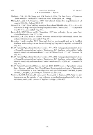 Southeastern Naturalist
733
M.A. Schlueter and N.G. Stewart
2015 Vol. 14, No. 4
Michener, C.D., R.J. McGinley, and B.N. Danforth. 1994. The Bee Genera of North and
Central America. Smithsonian Institution Press, Washington, DC. 209 pp.
Morse, R.A., and N.W. Calderone. 2000. The value of Honey Bees as pollinators of US
crops in 2000. Bee Culture 128:1–15.
Oldroyd, B. P. 2007. What’s killing American Honey Bees? PLOS Biology 5(6):e168. Avail-
able online at http://www.plosbiology.org/article/info%3Adoi%2F10.1371%2Fjournal.
pbio.0050168. Accessed 20 July 2015.	
Parker, F.D., S.W.T. Batra, and V.J. Tependino. 1987. New pollinators for our crops. Agri-
cultural Zoology Review 2:279–304.
Pascarella, J.B. 2012. Bees of Florida. Available online at http://entnemdept.ifas.ufl.edu/
hallg/melitto/intro.htm. Accessed 20 July 2015.	
Pickering, J., and J. Ascher. 2012. Discover Life’s bee species guide and world checklist.
Available online at http://www.discoverlife.org/mp/20q?search=Apoidea. Accessed 20
July 2015.	
USDA National Agricultural Statistics Service. 1977. 1976 Honey production report. Unit-
ed States Department of Agriculture, Washington, DC. Available online at http://usda.
mannlib.cornell.edu/usda/nass/Hone//1970s/1977/Hone-01-18-1977.pdf. Accessed 20
July 2015.
USDA National Agricultural Statistics Service. 2006. 2005 Honey production report. Unit-
ed States Department of Agriculture, Washington, DC. Available online at http://usda.
mannlib.cornell.edu/usda/nass/Hone//2000s/2006/Hone-02-28-2006.pdf . Accessed 20
July 2015.
USDA National Agricultural Statistics Service. 2009. 2007 Census of Agriculture: United
States Summary and State Data. United States Department of Agriculture, Washington,
DC. Available online at http://www.agcensus.usda.gov/Publications/2007/Full_Report/
Volume_1,_Chapter_1_US/usv1.pdf. Accessed 20 July 2015.
Winfree, R., N.M. Williams, H. Gaines, J.S. Ascher, and C. Kremen. 2008. Wild bee pol-
linators provide the majority of crop visitation across land-use gradients in New Jersey
and Pennsylvania, USA. Journal of Applied Ecology 45:793–802.
 
