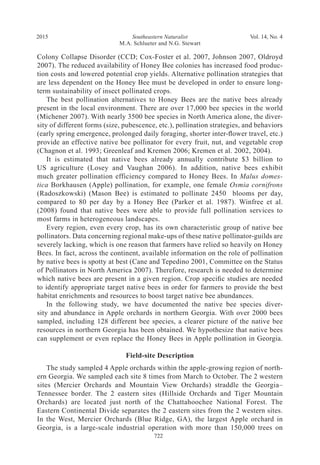 Southeastern Naturalist
M.A. Schlueter and N.G. Stewart
2015 Vol. 14, No. 4
722
Colony Collapse Disorder (CCD; Cox-Foster et al. 2007, Johnson 2007, Oldroyd
2007). The reduced availability of Honey Bee colonies has increased food produc-
tion costs and lowered potential crop yields. Alternative pollination strategies that
are less dependent on the Honey Bee must be developed in order to ensure long-
term sustainability of insect pollinated crops.
The best pollination alternatives to Honey Bees are the native bees already
present in the local environment. There are over 17,000 bee species in the world
(Michener 2007). With nearly 3500 bee species in North America alone, the diver-
sity of different forms (size, pubescence, etc.), pollination strategies, and behaviors
(early spring emergence, prolonged daily foraging, shorter inter-flower travel, etc.)
provide an effective native bee pollinator for every fruit, nut, and vegetable crop
(Chagnon et al. 1993; Greenleaf and Kremen 2006; Kremen et al. 2002, 2004).
It is estimated that native bees already annually contribute $3 billion to
US agriculture (Losey and Vaughan 2006). In addition, native bees exhibit
much greater pollination efficiency compared to Honey Bees. In Malus domes-
tica Borkhausen (Apple) pollination, for example, one female Osmia cornifrons
(Radoszkowski) (Mason Bee) is estimated to pollinate 2450 blooms per day,
compared to 80 per day by a Honey Bee (Parker et al. 1987). Winfree et al.
(2008) found that native bees were able to provide full pollination services to
most farms in heterogeneous landscapes.
Every region, even every crop, has its own characteristic group of native bee
pollinators. Data concerning regional make-ups of these native pollinator-guilds are
severely lacking, which is one reason that farmers have relied so heavily on Honey
Bees. In fact, across the continent, available information on the role of pollination
by native bees is spotty at best (Cane and Tepedino 2001, Committee on the Status
of Pollinators in North America 2007). Therefore, research is needed to determine
which native bees are present in a given region. Crop specific studies are needed
to identify appropriate target native bees in order for farmers to provide the best
habitat enrichments and resources to boost target native bee abundances.
In the following study, we have documented the native bee species diver-
sity and abundance in Apple orchards in northern Georgia. With over 2000 bees
sampled, including 128 different bee species, a clearer picture of the native bee
resources in northern Georgia has been obtained. We hypothesize that native bees
can supplement or even replace the Honey Bees in Apple pollination in Georgia.
Field-site Description
The study sampled 4 Apple orchards within the apple-growing region of north-
ern Georgia. We sampled each site 8 times from March to October. The 2 western
sites (Mercier Orchards and Mountain View Orchards) straddle the Georgia–
Tennessee border. The 2 eastern sites (Hillside Orchards and Tiger Mountain
Orchards) are located just north of the Chattahoochee National Forest. The
Eastern Continental Divide separates the 2 eastern sites from the 2 western sites.
In the West, Mercier Orchards (Blue Ridge, GA), the largest Apple orchard in
Georgia, is a large-scale industrial operation with more than 150,000 trees on
 