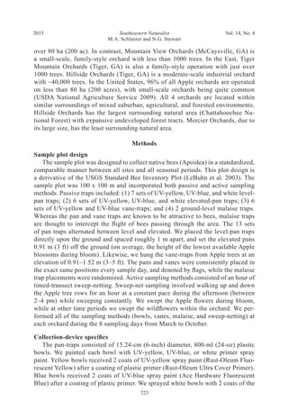 Southeastern Naturalist
723
M.A. Schlueter and N.G. Stewart
2015 Vol. 14, No. 4
over 80 ha (200 ac). In contrast, Mountain View Orchards (McCaysville, GA) is
a small-scale, family-style orchard with less than 1000 trees. In the East, Tiger
Mountain Orchards (Tiger, GA) is also a family-style operation with just over
1000 trees. Hillside Orchards (Tiger, GA) is a moderate-scale industrial orchard
with ~40,000 trees. In the United States, 96% of all Apple orchards are operated
on less than 80 ha (200 acres), with small-scale orchards being quite common
(USDA National Agriculture Service 2009). All 4 orchards are located within
similar surroundings of mixed suburban, agricultural, and forested environments.
Hillside Orchards has the largest surrounding natural area (Chattahoochee Na-
tional Forest) with expansive undeveloped forest tracts. Mercier Orchards, due to
its large size, has the least surrounding natural area.
Methods
Sample plot design
The sample plot was designed to collect native bees (Apoidea) in a standardized,
comparable manner between all sites and all seasonal periods. This plot design is
a derivative of the USGS Standard Bee Inventory Plot (LeBuhn et al. 2003). The
sample plot was 100 x 100 m and incorporated both passive and active sampling
methods. Passive traps included: (1) 7 sets of UV-yellow, UV-blue, and white level-
pan traps; (2) 6 sets of UV-yellow, UV-blue, and white elevated-pan traps; (3) 6
sets of UV-yellow and UV-blue vane-traps; and (4) 2 ground-level malaise traps.
Whereas the pan and vane traps are known to be attractive to bees, malaise traps
are thought to intercept the flight of bees passing through the area. The 13 sets
of pan traps alternated between level and elevated. We placed the level-pan traps
directly upon the ground and spaced roughly 1 m apart, and set the elevated pans
0.91 m (3 ft) off the ground (on average, the height of the lowest available Apple
blossoms during bloom). Likewise, we hung the vane-traps from Apple trees at an
elevation of 0.91–1.52 m (3–5 ft). The pans and vanes were consistently placed in
the exact same positions every sample day, and denoted by flags, while the malaise
trap placements were randomized. Active sampling methods consisted of an hour of
timed-transect sweep-netting. Sweep-net sampling involved walking up and down
the Apple tree rows for an hour at a constant pace during the afternoon (between
2–4 pm) while sweeping constantly. We swept the Apple flowers during bloom,
while at other time periods we swept the wildflowers within the orchard. We per-
formed all of the sampling methods (bowls, vanes, malaise, and sweep-netting) at
each orchard during the 8 sampling days from March to October.
Collection-device specifics
The pan-traps consisted of 15.24-cm (6-inch) diameter, 800-ml (24-oz) plastic
bowls. We painted each bowl with UV-yellow, UV-blue, or white primer spray
paint. Yellow bowls received 2 coats of UV-yellow spray paint (Rust-Oleum Fluo-
rescent Yellow) after a coating of plastic primer (Rust-Oleum Ultra Cover Primer).
Blue bowls received 2 coats of UV-blue spray paint (Ace Hardware Fluorescent
Blue) after a coating of plastic primer. We sprayed white bowls with 2 coats of the
 