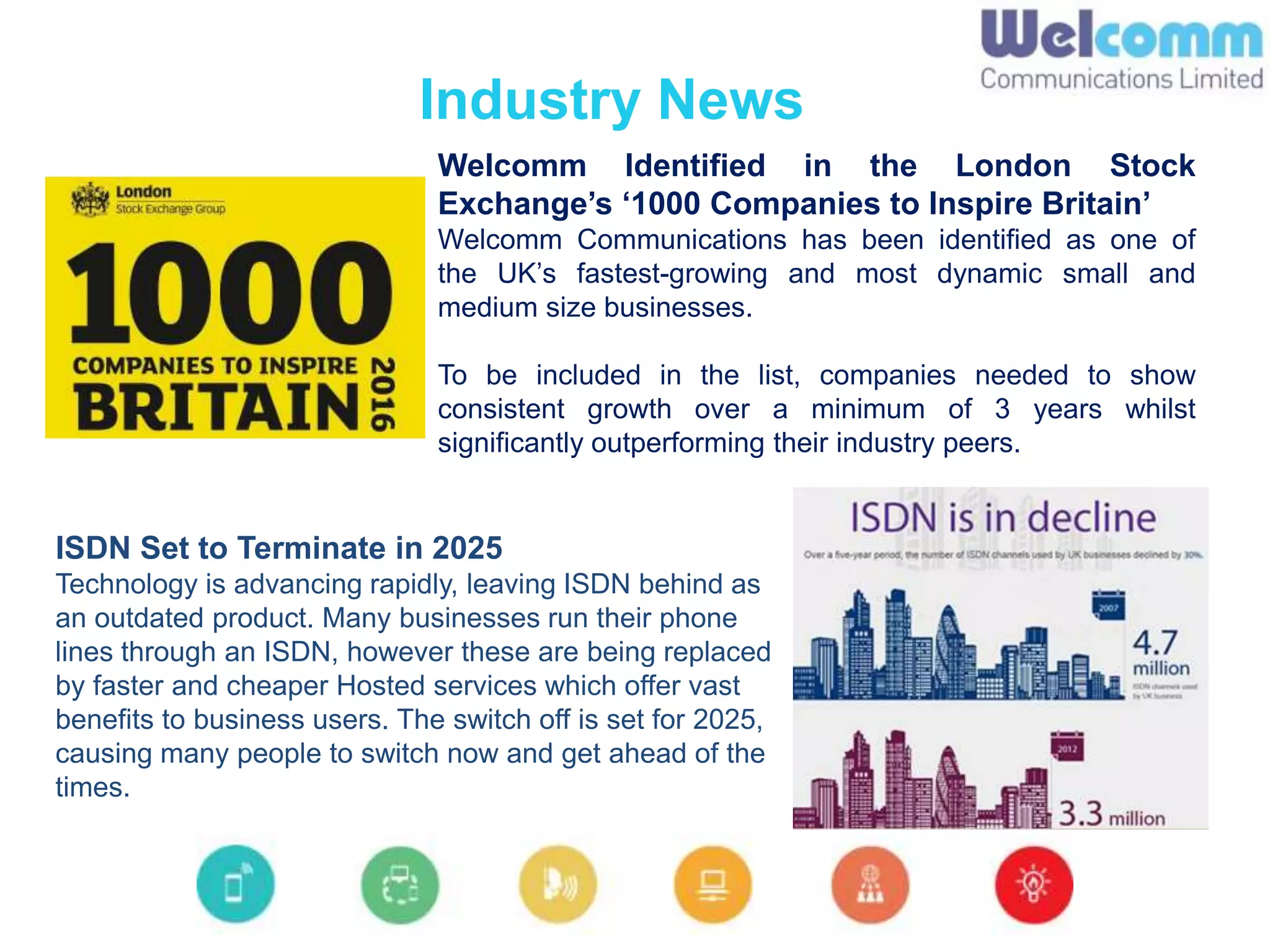 Welcomm Identified in the London Stock
Exchange’s ‘1000 Companies to Inspire Britain’
Welcomm Communications has been identified as one of
the UK’s fastest-growing and most dynamic small and
medium size businesses.
To be included in the list, companies needed to show
consistent growth over a minimum of 3 years whilst
significantly outperforming their industry peers.
Industry News
ISDN Set to Terminate in 2025
Technology is advancing rapidly, leaving ISDN behind as
an outdated product. Many businesses run their phone
lines through an ISDN, however these are being replaced
by faster and cheaper Hosted services which offer vast
benefits to business users. The switch off is set for 2025,
causing many people to switch now and get ahead of the
times.
 