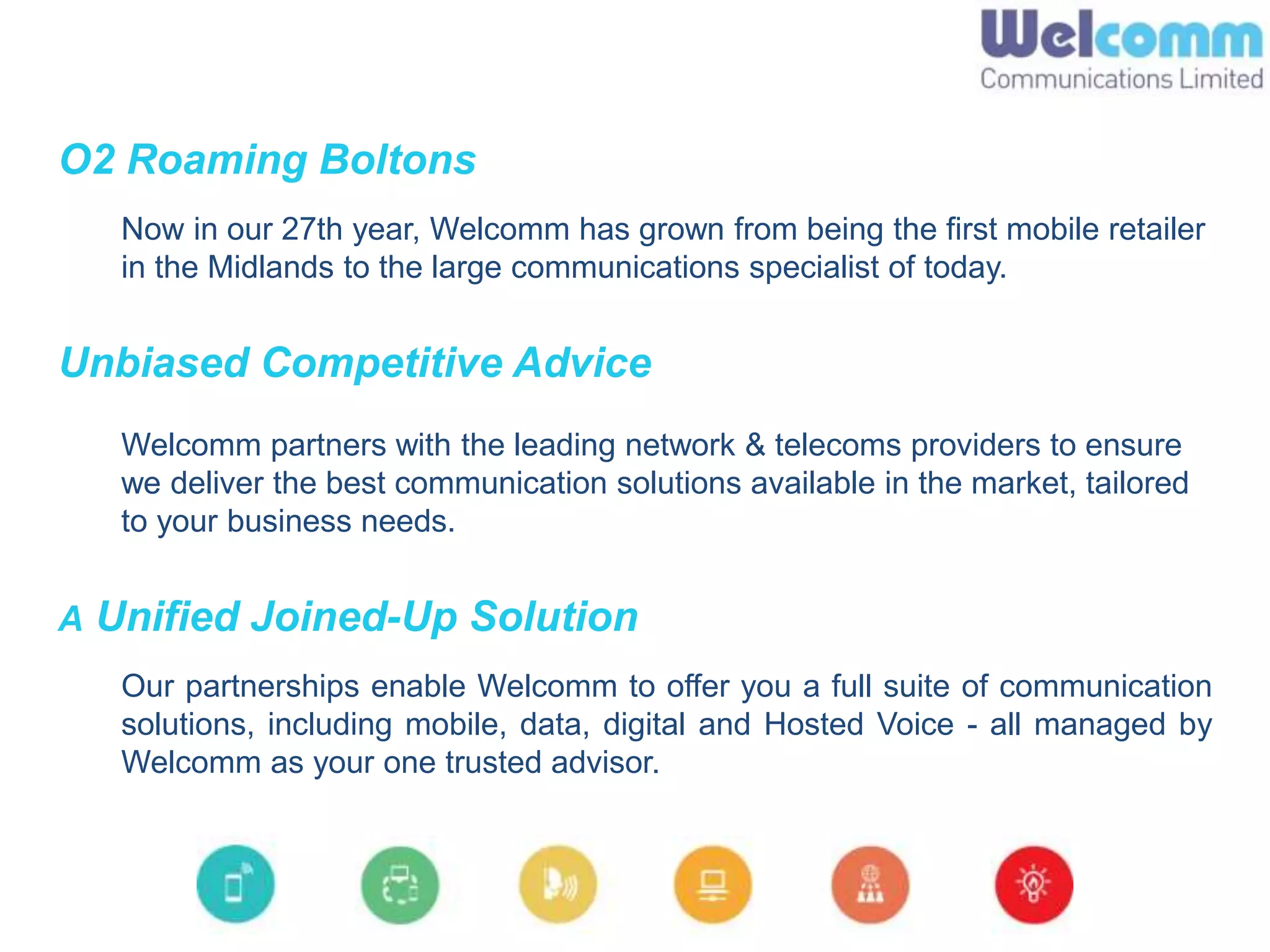 O2 Roaming Boltons
Now in our 27th year, Welcomm has grown from being the first mobile retailer
in the Midlands to the large communications specialist of today.
Unbiased Competitive Advice
Welcomm partners with the leading network & telecoms providers to ensure
we deliver the best communication solutions available in the market, tailored
to your business needs.
A Unified Joined-Up Solution
Our partnerships enable Welcomm to offer you a full suite of communication
solutions, including mobile, data, digital and Hosted Voice - all managed by
Welcomm as your one trusted advisor.
 